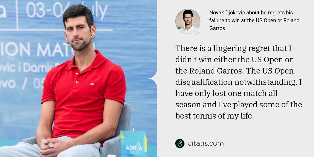 Novak Djokovic: There is a lingering regret that I didn't win either the US Open or the Roland Garros. The US Open disqualification notwithstanding, I have only lost one match all season and I've played some of the best tennis of my life.