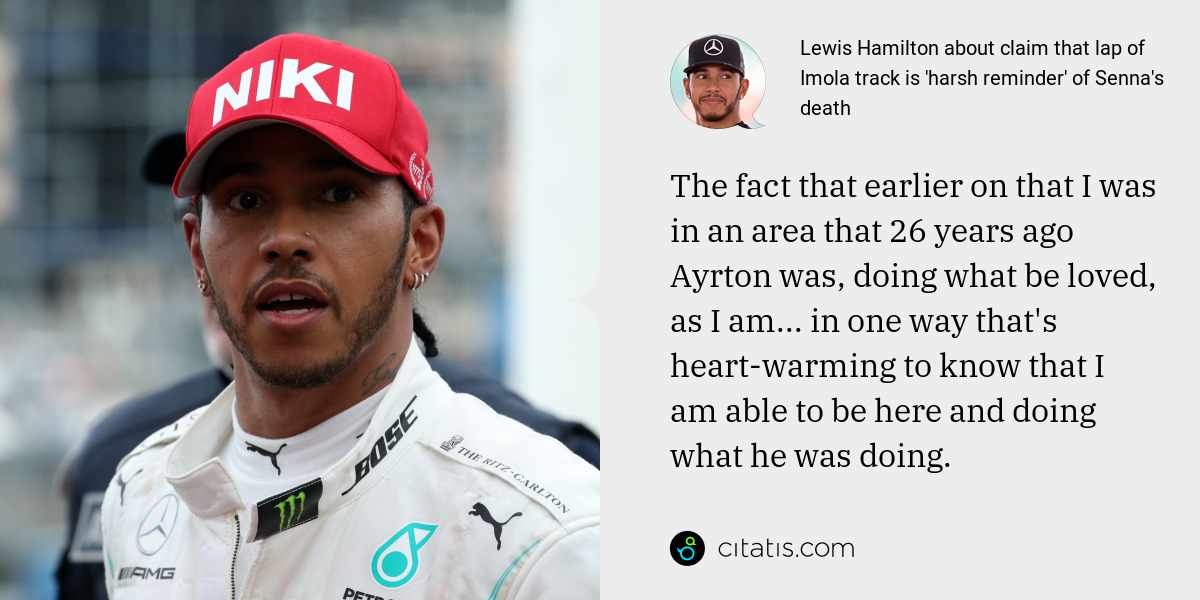Lewis Hamilton: The fact that earlier on that I was in an area that 26 years ago Ayrton was, doing what be loved, as I am... in one way that's heart-warming to know that I am able to be here and doing what he was doing.