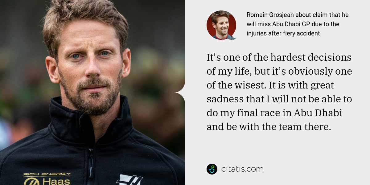 Romain Grosjean: It’s one of the hardest decisions of my life, but it’s obviously one of the wisest. It is with great sadness that I will not be able to do my final race in Abu Dhabi and be with the team there.