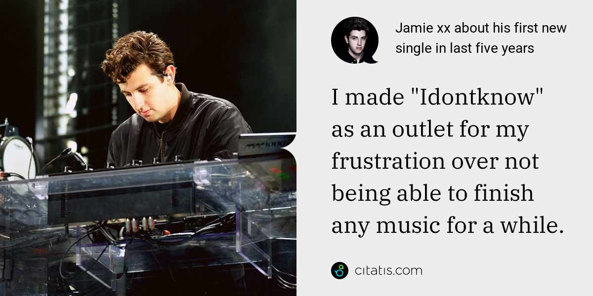 Jamie xx: I made "Idontknow" as an outlet for my frustration over not being able to finish any music for a while.