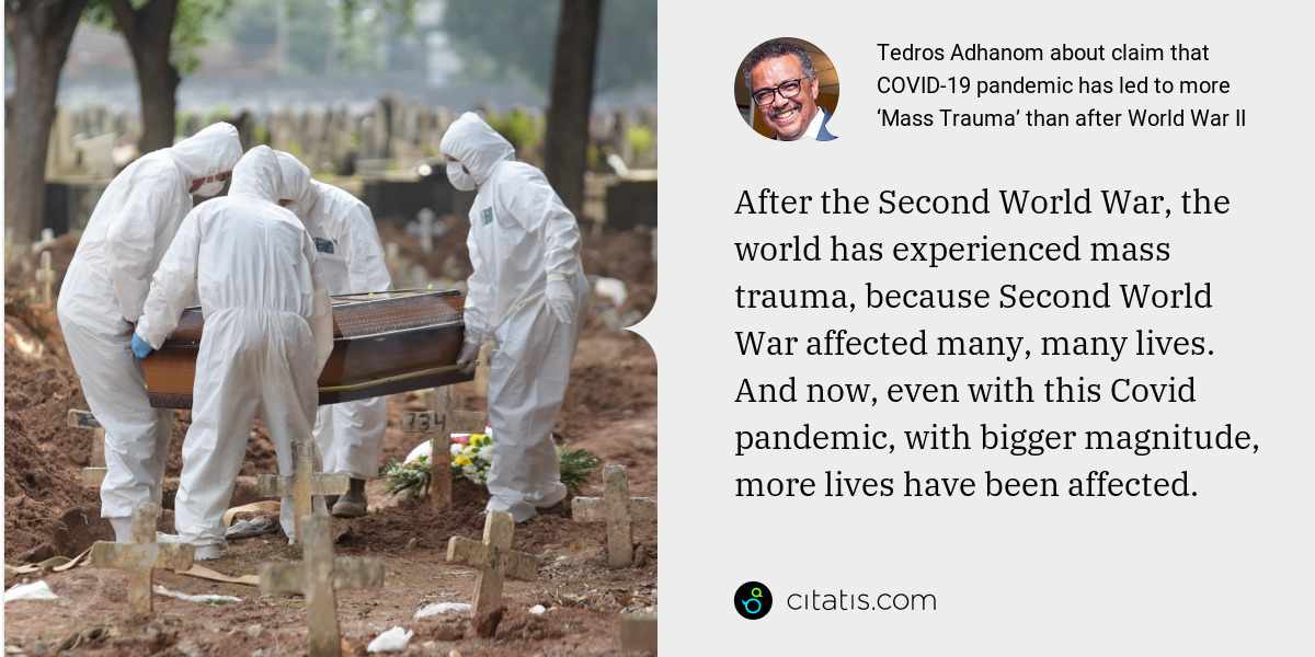 Tedros Adhanom: After the Second World War, the world has experienced mass trauma, because Second World War affected many, many lives. And now, even with this Covid pandemic, with bigger magnitude, more lives have been affected.