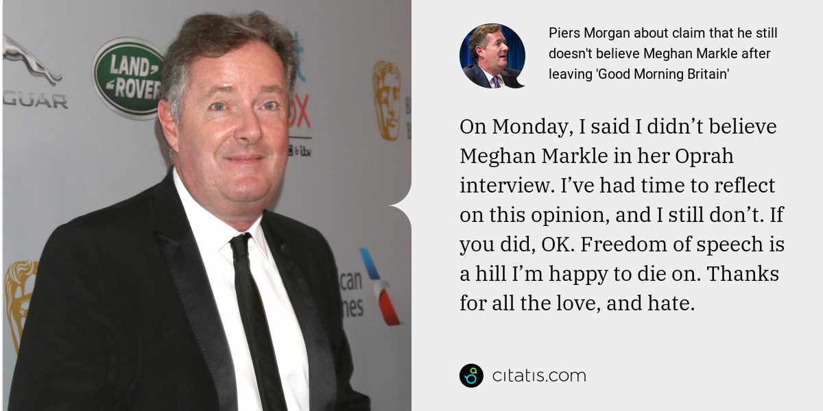Piers Morgan: On Monday, I said I didn’t believe Meghan Markle in her Oprah interview. I’ve had time to reflect on this opinion, and I still don’t. If you did, OK. Freedom of speech is a hill I’m happy to die on. Thanks for all the love, and hate.