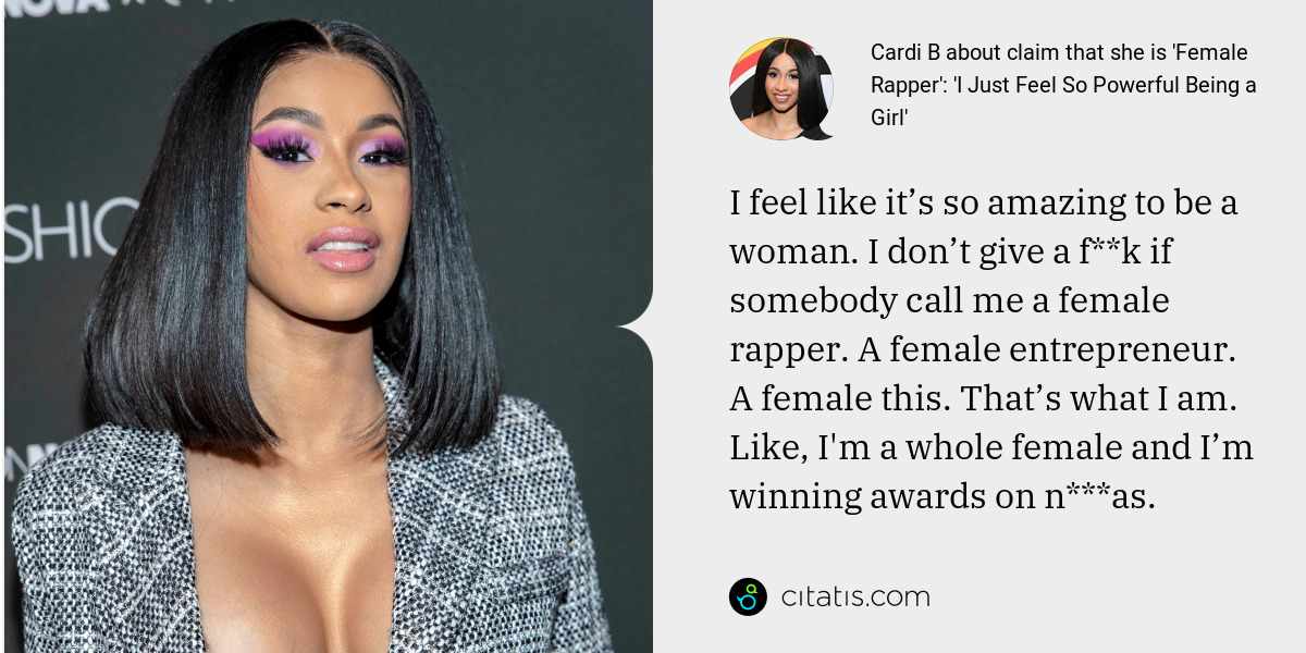 Cardi B: I feel like it’s so amazing to be a woman. I don’t give a f**k if somebody call me a female rapper. A female entrepreneur. A female this. That’s what I am. Like, I'm a whole female and I’m winning awards on n***as.