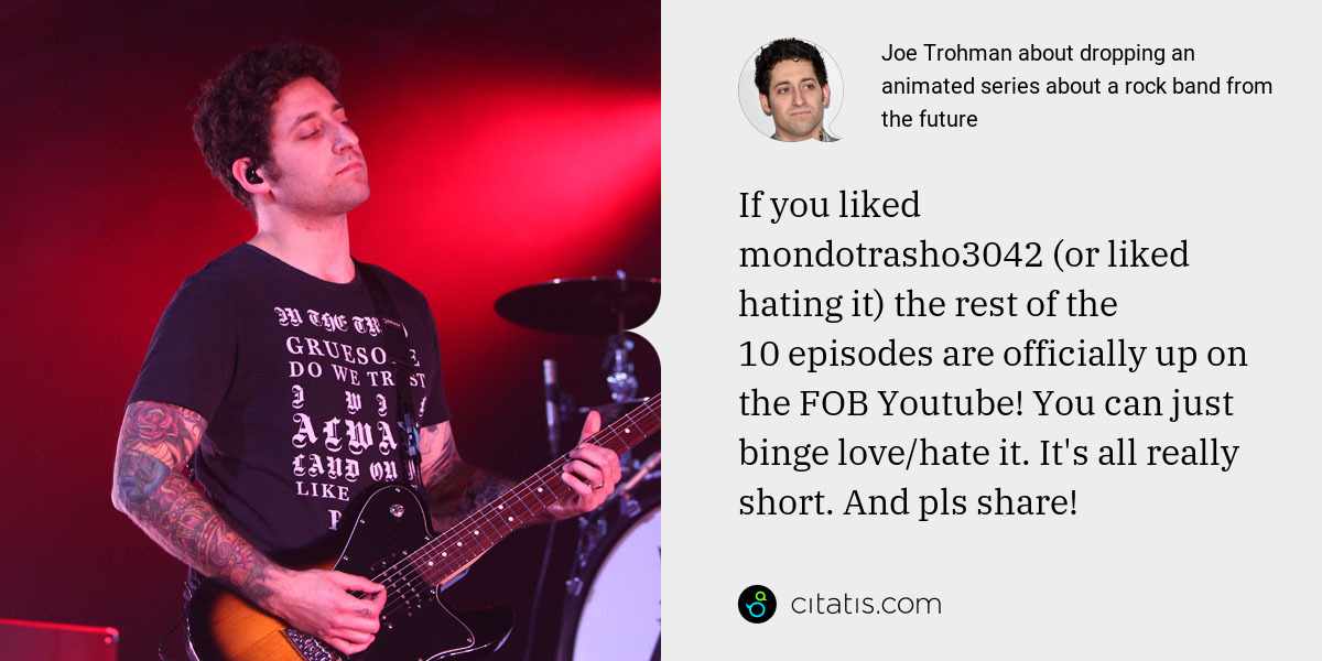 Joe Trohman: If you liked mondotrasho3042 (or liked hating it) the rest of the 10 episodes are officially up on the FOB Youtube! You can just binge love/hate it. It's all really short. And pls share!