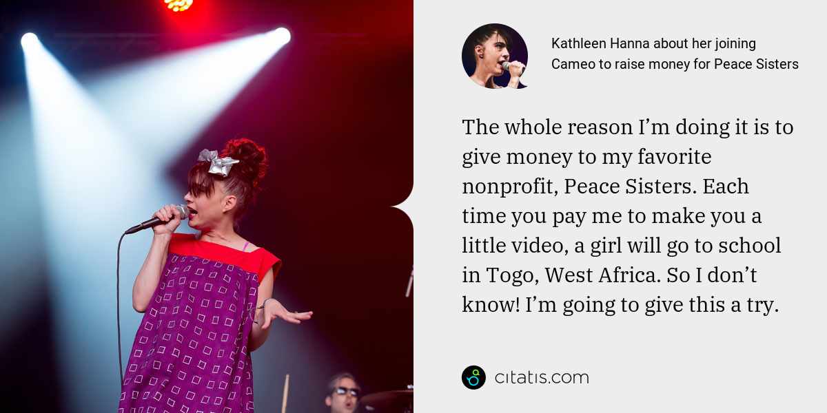 Kathleen Hanna: The whole reason I’m doing it is to give money to my favorite nonprofit, Peace Sisters. Each time you pay me to make you a little video, a girl will go to school in Togo, West Africa. So I don’t know! I’m going to give this a try.