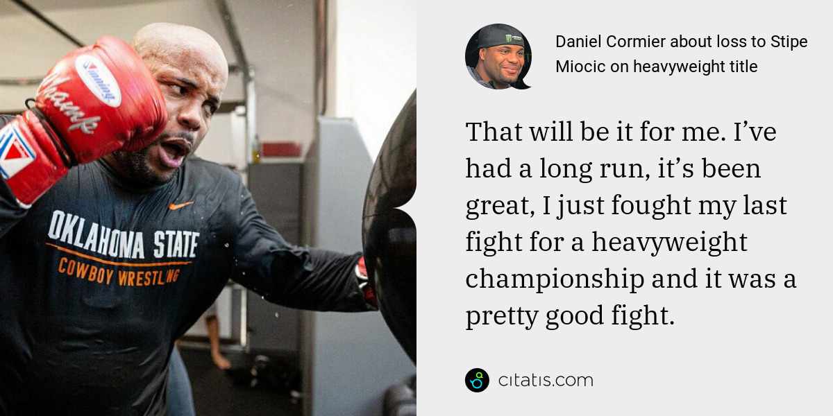 Daniel Cormier: That will be it for me. I’ve had a long run, it’s been great, I just fought my last fight for a heavyweight championship and it was a pretty good fight.