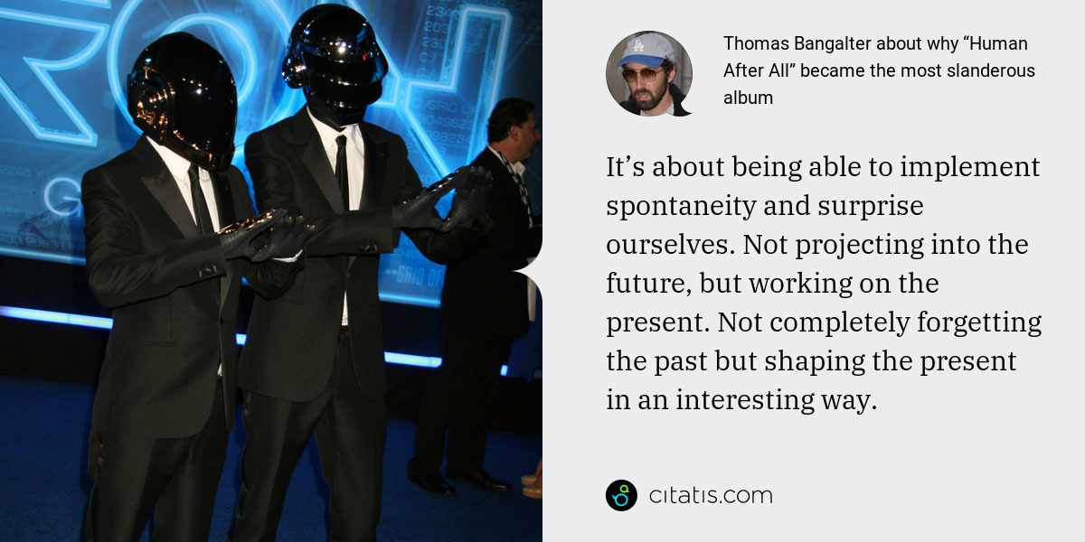 Thomas Bangalter: It’s about being able to implement spontaneity and surprise ourselves. Not projecting into the future, but working on the present. Not completely forgetting the past but shaping the present in an interesting way.