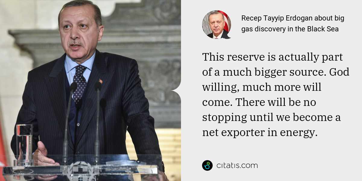 Recep Tayyip Erdogan: This reserve is actually part of a much bigger source. God willing, much more will come. There will be no stopping until we become a net exporter in energy.