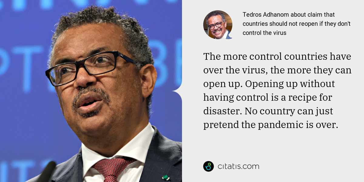 Tedros Adhanom: The more control countries have over the virus, the more they can open up. Opening up without having control is a recipe for disaster. No country can just pretend the pandemic is over.
