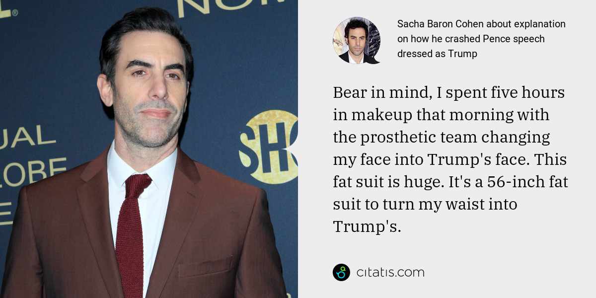 Sacha Baron Cohen: Bear in mind, I spent five hours in makeup that morning with the prosthetic team changing my face into Trump's face. This fat suit is huge. It's a 56-inch fat suit to turn my waist into Trump's.