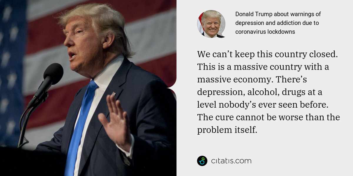 Donald Trump: We can’t keep this country closed. This is a massive country with a massive economy. There’s depression, alcohol, drugs at a level nobody’s ever seen before. The cure cannot be worse than the problem itself.