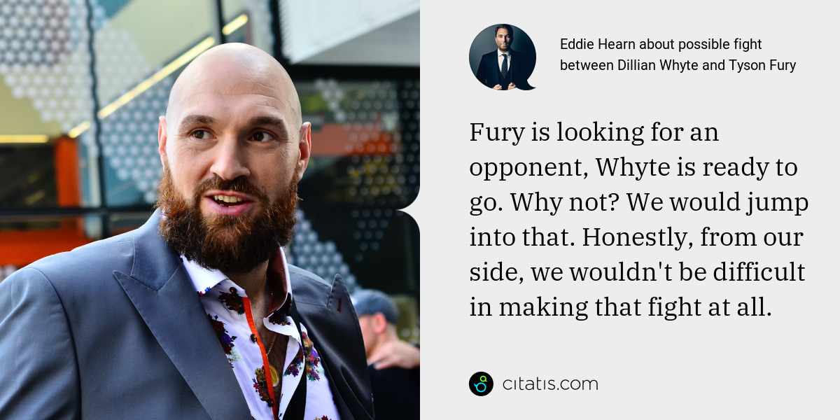 Eddie Hearn: Fury is looking for an opponent, Whyte is ready to go. Why not? We would jump into that. Honestly, from our side, we wouldn't be difficult in making that fight at all.