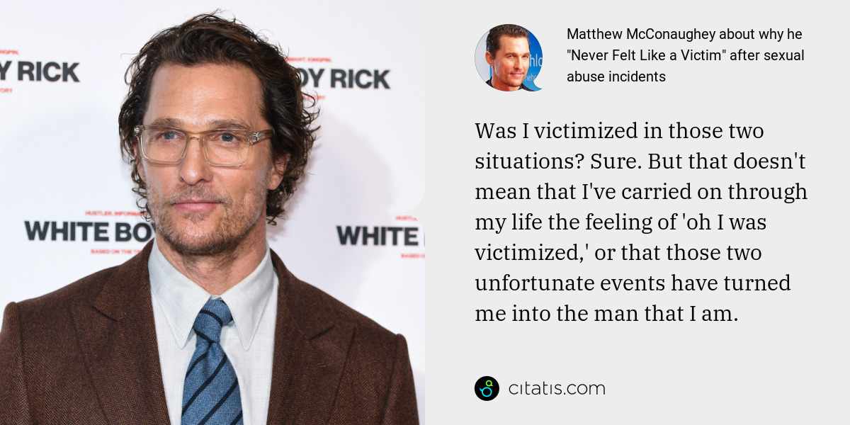 Matthew McConaughey: Was I victimized in those two situations? Sure. But that doesn't mean that I've carried on through my life the feeling of 'oh I was victimized,' or that those two unfortunate events have turned me into the man that I am.