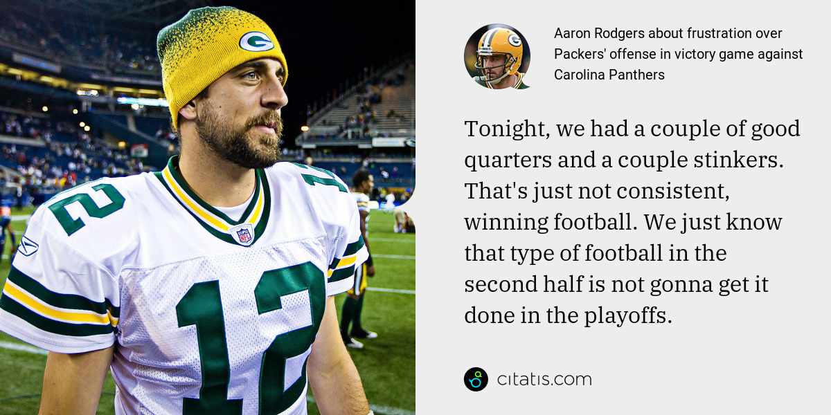 Aaron Rodgers: Tonight, we had a couple of good quarters and a couple stinkers. That's just not consistent, winning football. We just know that type of football in the second half is not gonna get it done in the playoffs.