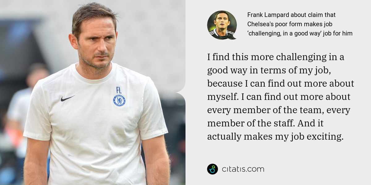 Frank Lampard: I find this more challenging in a good way in terms of my job, because I can find out more about myself. I can find out more about every member of the team, every member of the staff. And it actually makes my job exciting.