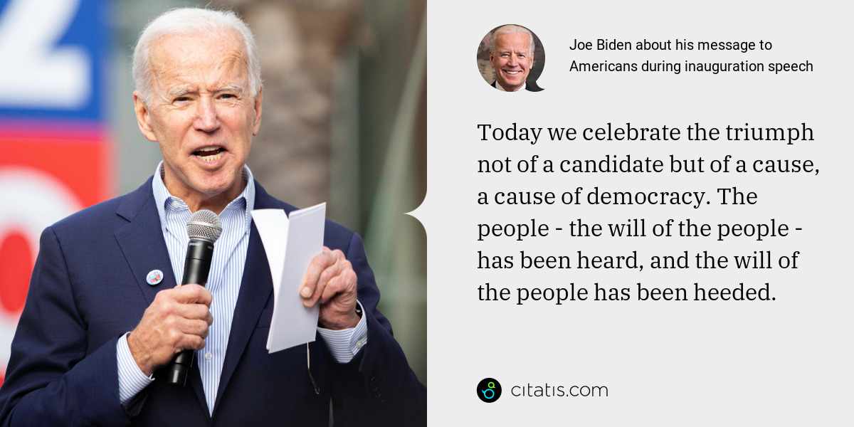 Joe Biden: Today we celebrate the triumph not of a candidate but of a cause, a cause of democracy. The people - the will of the people - has been heard, and the will of the people has been heeded.