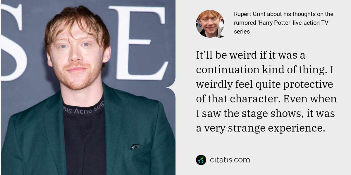 Rupert Grint: It’ll be weird if it was a continuation kind of thing. I weirdly feel quite protective of that character. Even when I saw the stage shows, it was a very strange experience.