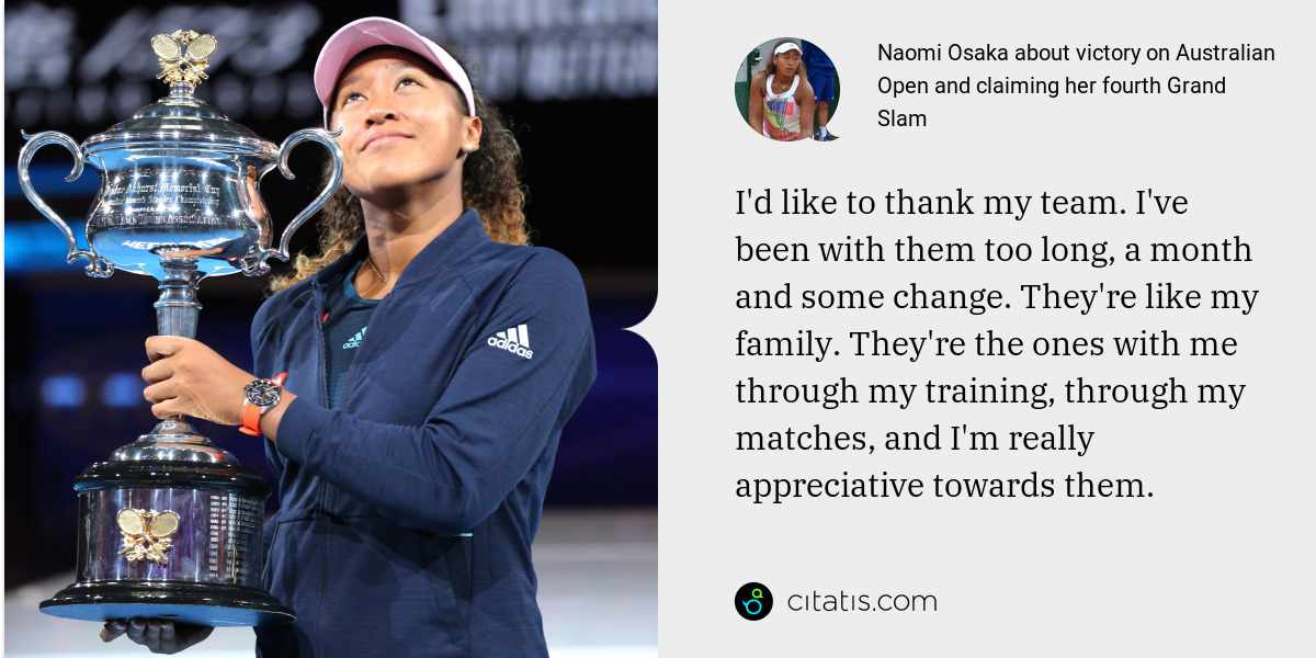 Naomi Osaka: I'd like to thank my team. I've been with them too long, a month and some change. They're like my family. They're the ones with me through my training, through my matches, and I'm really appreciative towards them.