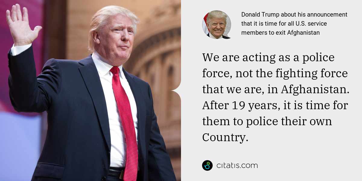 Donald Trump: We are acting as a police force, not the fighting force that we are, in Afghanistan. After 19 years, it is time for them to police their own Country.