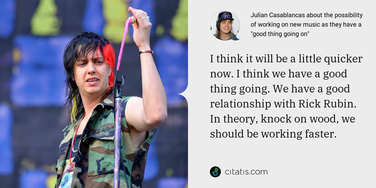 Julian Casablancas: I think it will be a little quicker now. I think we have a good thing going. We have a good relationship with Rick Rubin. In theory, knock on wood, we should be working faster.