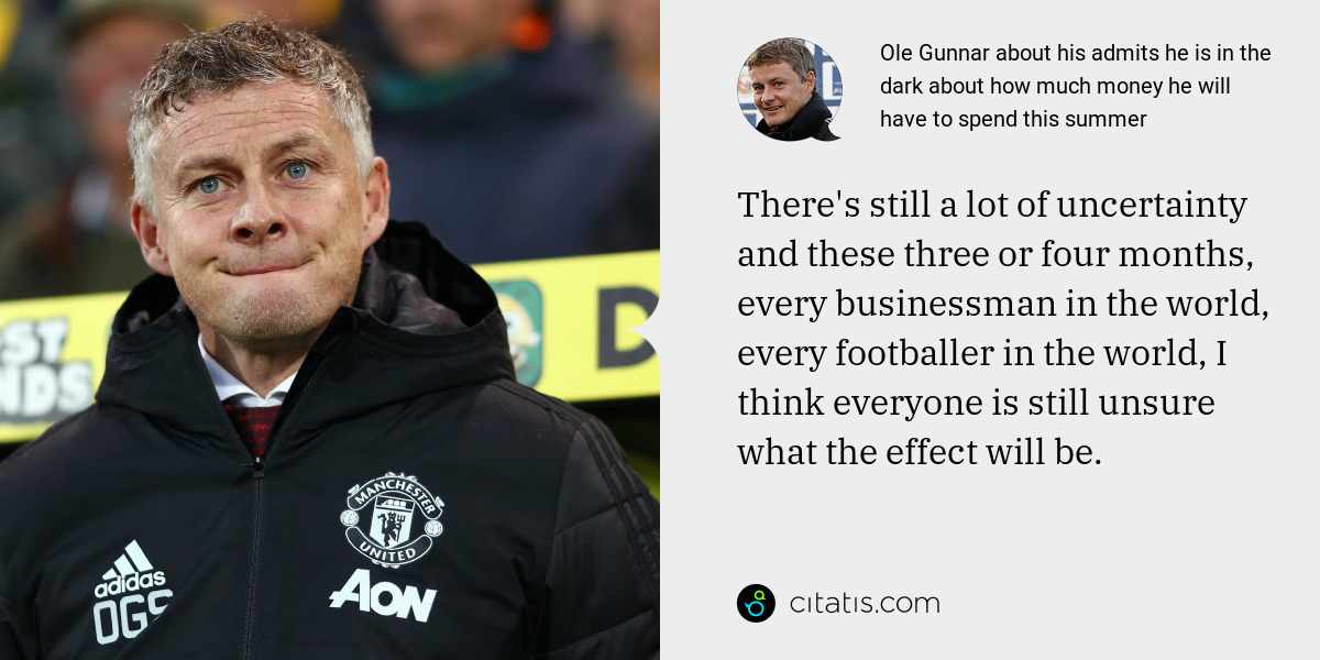 Ole Gunnar: There's still a lot of uncertainty and these three or four months, every businessman in the world, every footballer in the world, I think everyone is still unsure what the effect will be.