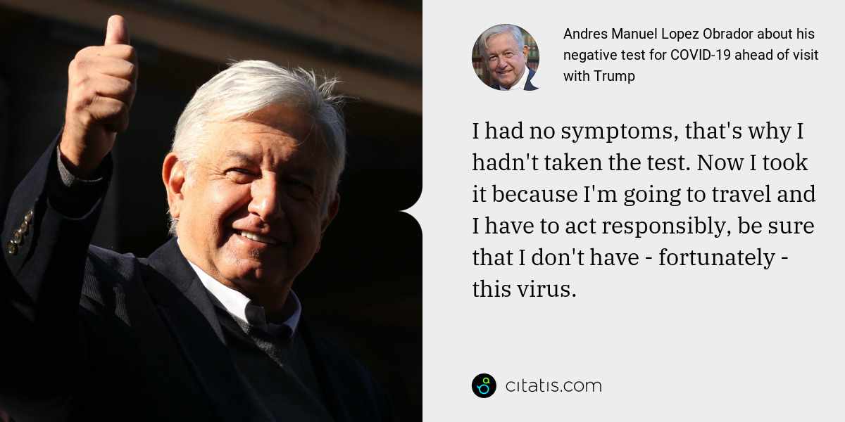 Andres Manuel Lopez Obrador: I had no symptoms, that's why I hadn't taken the test. Now I took it because I'm going to travel and I have to act responsibly, be sure that I don't have - fortunately - this virus.
