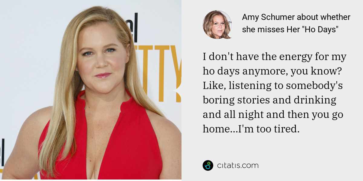 Amy Schumer: I don't have the energy for my ho days anymore, you know? Like, listening to somebody's boring stories and drinking and all night and then you go home…I'm too tired.