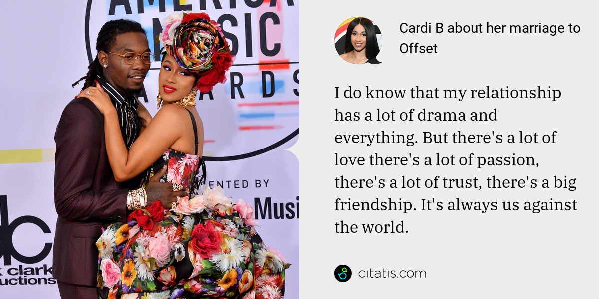 Cardi B: I do know that my relationship has a lot of drama and everything. But there's a lot of love there's a lot of passion, there's a lot of trust, there's a big friendship. It's always us against the world.