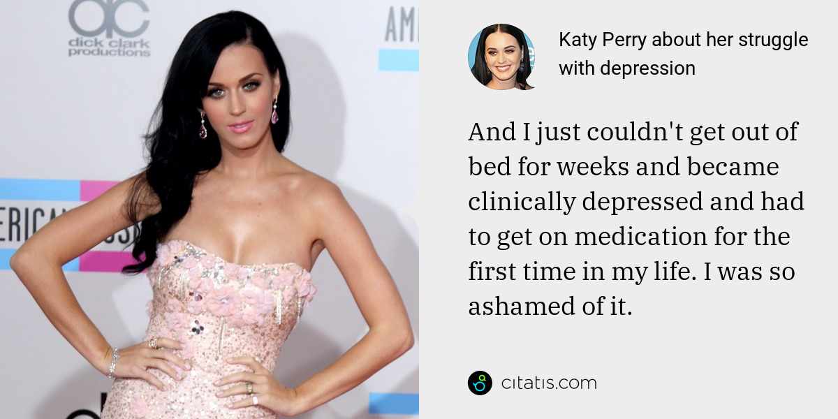 Katy Perry: And I just couldn't get out of bed for weeks and became clinically depressed and had to get on medication for the first time in my life. I was so ashamed of it.