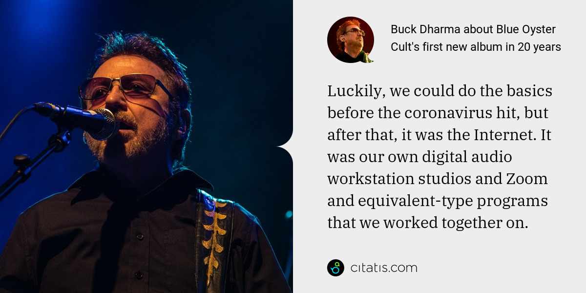 Buck Dharma: Luckily, we could do the basics before the coronavirus hit, but after that, it was the Internet. It was our own digital audio workstation studios and Zoom and equivalent-type programs that we worked together on.