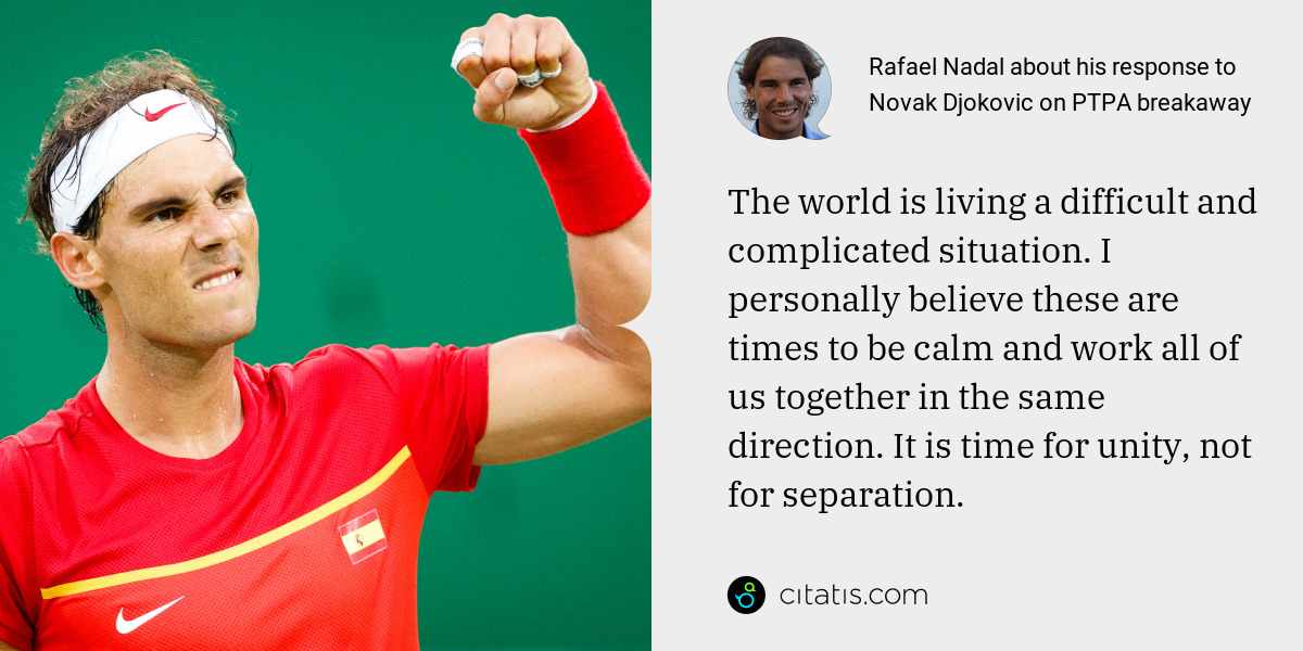 Rafael Nadal: The world is living a difficult and complicated situation. I personally believe these are times to be calm and work all of us together in the same direction. It is time for unity, not for separation.