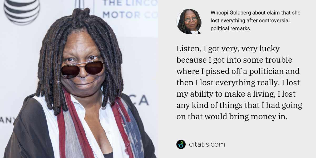 Whoopi Goldberg: Listen, I got very, very lucky because I got into some trouble where I pissed off a politician and then I lost everything really. I lost my ability to make a living, I lost any kind of things that I had going on that would bring money in.