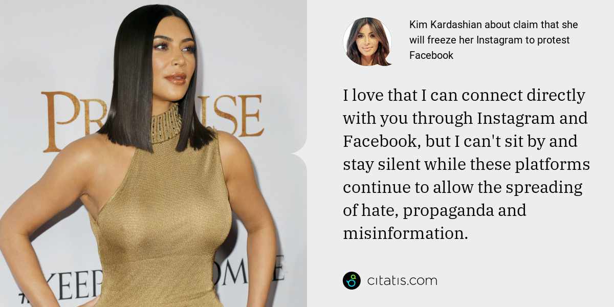 Kim Kardashian: I love that I can connect directly with you through Instagram and Facebook, but I can't sit by and stay silent while these platforms continue to allow the spreading of hate, propaganda and misinformation.