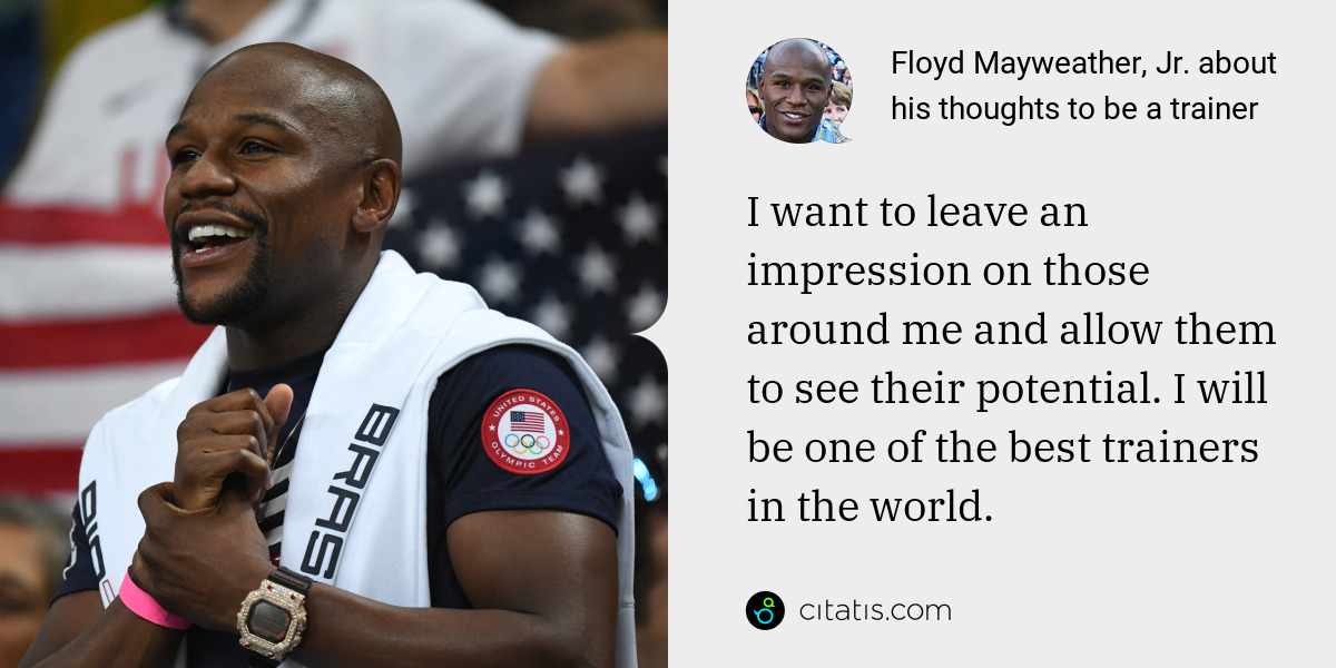 Floyd Mayweather, Jr.: I want to leave an impression on those around me and allow them to see their potential. I will be one of the best trainers in the world.
