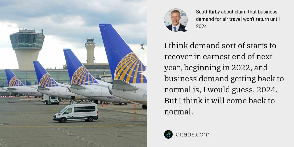 Scott Kirby: I think demand sort of starts to recover in earnest end of next year, beginning in 2022, and business demand getting back to normal is, I would guess, 2024. But I think it will come back to normal.