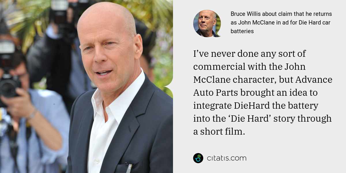 Bruce Willis: I’ve never done any sort of commercial with the John McClane character, but Advance Auto Parts brought an idea to integrate DieHard the battery into the ‘Die Hard’ story through a short film.