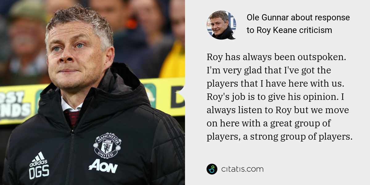 Ole Gunnar: Roy has always been outspoken. I'm very glad that I've got the players that I have here with us. Roy's job is to give his opinion. I always listen to Roy but we move on here with a great group of players, a strong group of players.