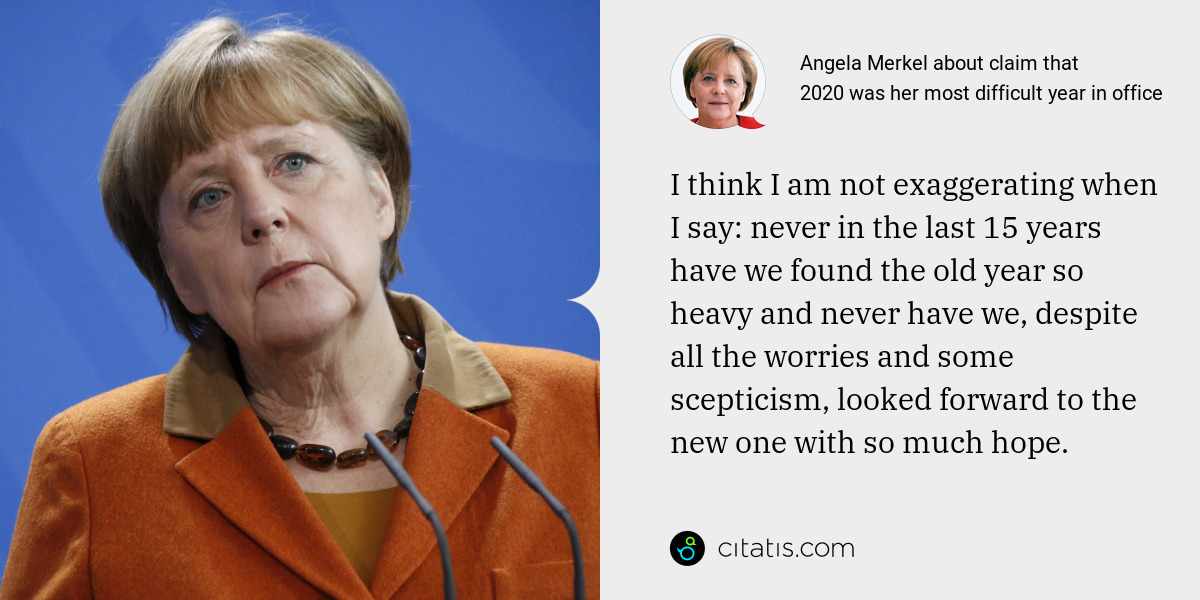 Angela Merkel: I think I am not exaggerating when I say: never in the last 15 years have we found the old year so heavy and never have we, despite all the worries and some scepticism, looked forward to the new one with so much hope.
