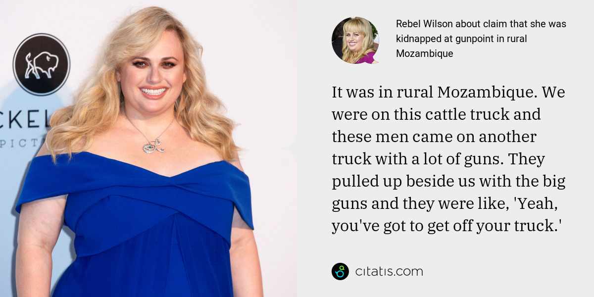 Rebel Wilson: It was in rural Mozambique. We were on this cattle truck and these men came on another truck with a lot of guns. They pulled up beside us with the big guns and they were like, 'Yeah, you've got to get off your truck.'