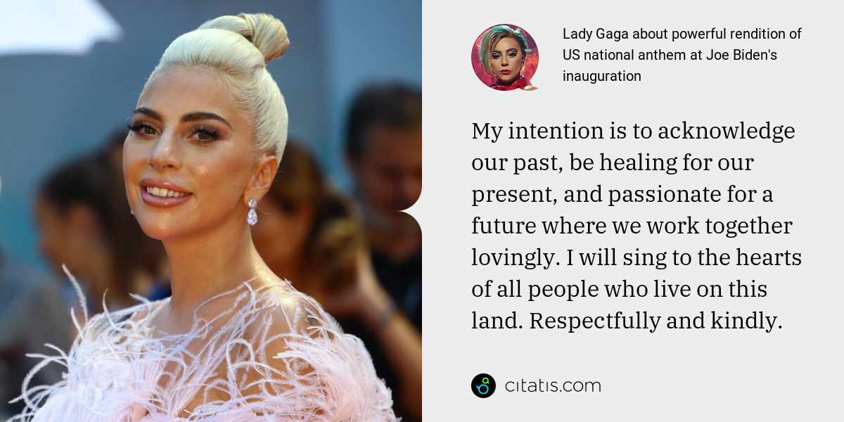 Lady Gaga: My intention is to acknowledge our past, be healing for our present, and passionate for a future where we work together lovingly. I will sing to the hearts of all people who live on this land. Respectfully and kindly.