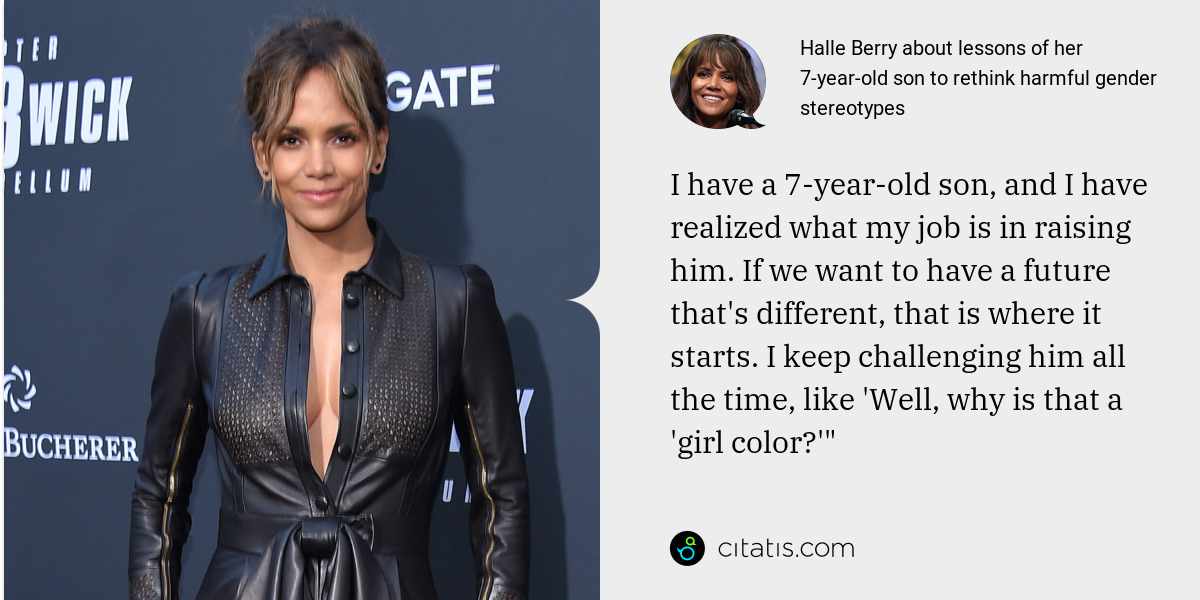 Halle Berry: I have a 7-year-old son, and I have realized what my job is in raising him. If we want to have a future that's different, that is where it starts. I keep challenging him all the time, like 'Well, why is that a 'girl color?'"