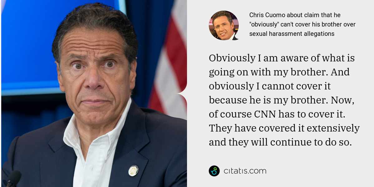 Chris Cuomo: Obviously I am aware of what is going on with my brother. And obviously I cannot cover it because he is my brother. Now, of course CNN has to cover it. They have covered it extensively and they will continue to do so.