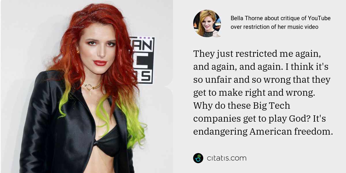 Bella Thorne: They just restricted me again, and again, and again. I think it's so unfair and so wrong that they get to make right and wrong. Why do these Big Tech companies get to play God? It's endangering American freedom.