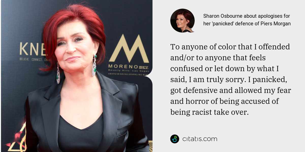 Sharon Osbourne: To anyone of color that I offended and/or to anyone that feels confused or let down by what I said, I am truly sorry. I panicked, got defensive and allowed my fear and horror of being accused of being racist take over.