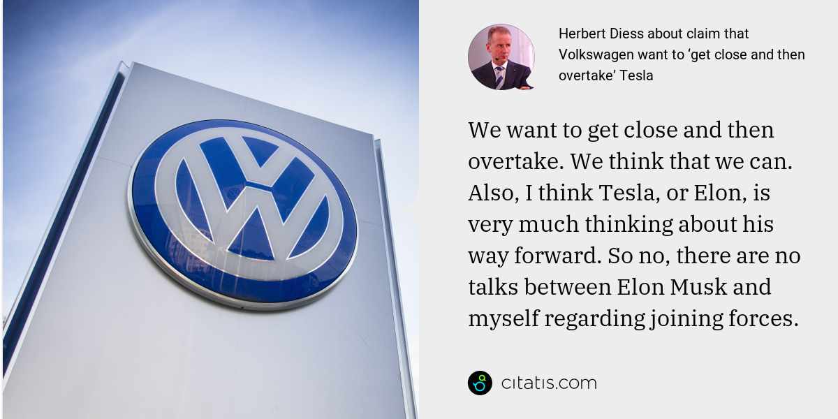 Herbert Diess: We want to get close and then overtake. We think that we can. Also, I think Tesla, or Elon, is very much thinking about his way forward. So no, there are no talks between Elon Musk and myself regarding joining forces.