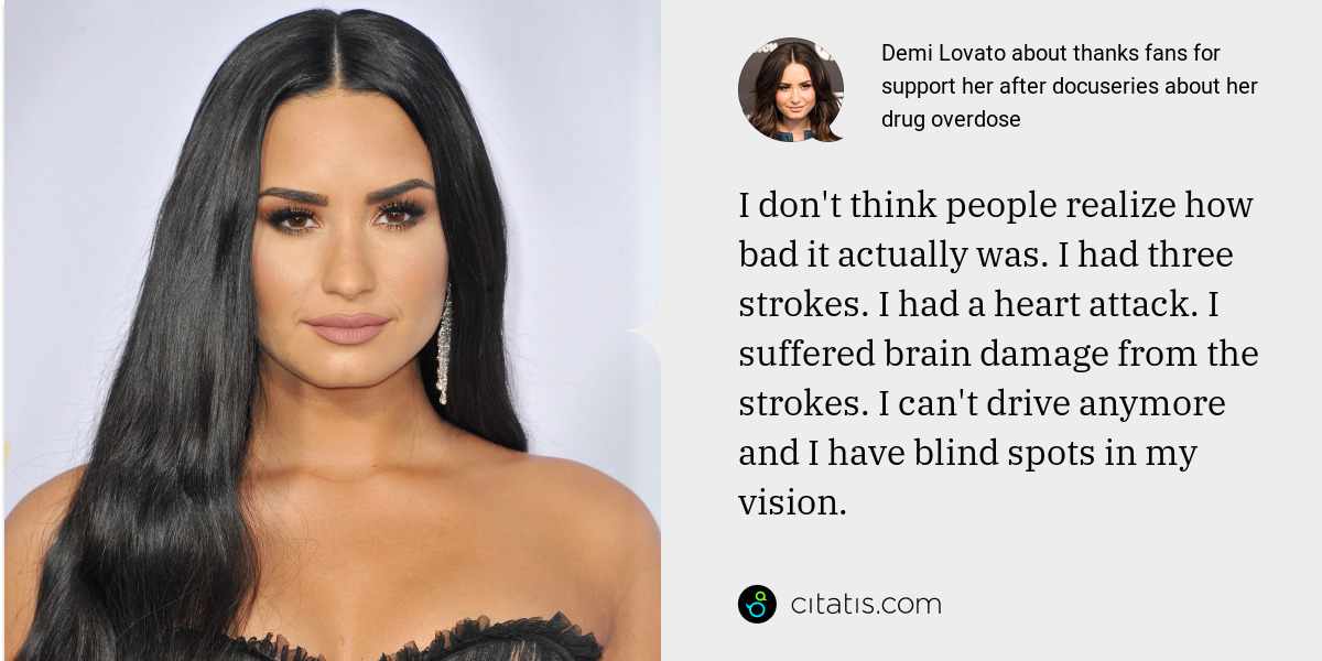 Demi Lovato: I don't think people realize how bad it actually was. I had three strokes. I had a heart attack. I suffered brain damage from the strokes. I can't drive anymore and I have blind spots in my vision.