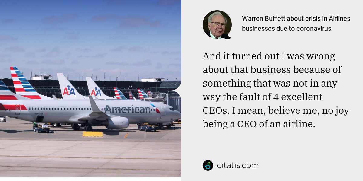 Warren Buffett: And it turned out I was wrong about that business because of something that was not in any way the fault of 4 excellent CEOs. I mean, believe me, no joy being a CEO of an airline.