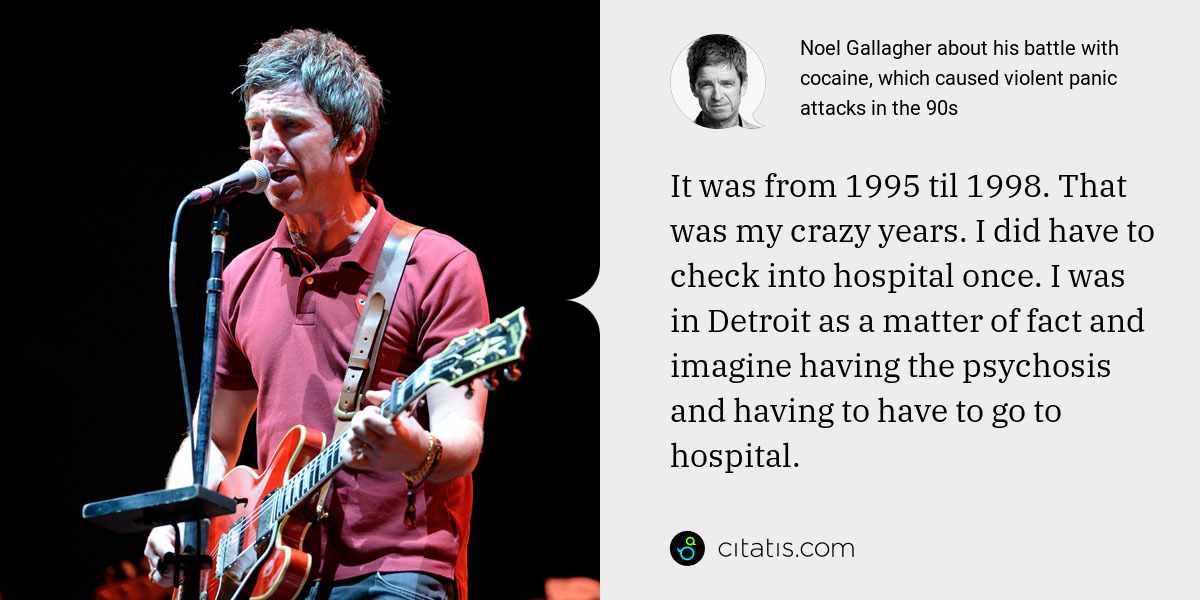 Noel Gallagher: It was from 1995 til 1998. That was my crazy years. I did have to check into hospital once. I was in Detroit as a matter of fact and imagine having the psychosis and having to have to go to hospital.