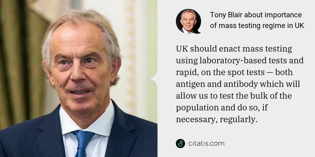 Tony Blair: UK should enact mass testing using laboratory-based tests and rapid, on the spot tests — both antigen and antibody which will allow us to test the bulk of the population and do so, if necessary, regularly.