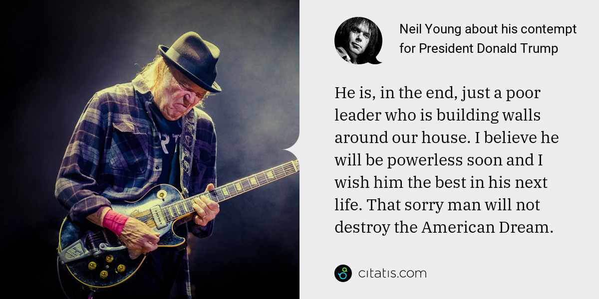 Neil Young: He is, in the end, just a poor leader who is building walls around our house. I believe he will be powerless soon and I wish him the best in his next life. That sorry man will not destroy the American Dream.